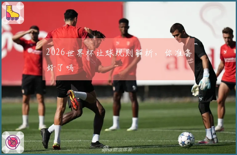 2026世界杯让球规则解析，你准备好了吗